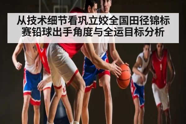 从技术细节看巩立姣全国田径锦标赛铅球出手角度与全运目标分析