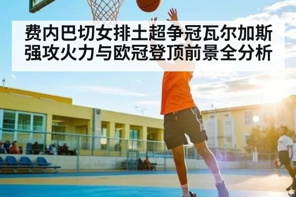 费内巴切女排土超争冠瓦尔加斯强攻火力与欧冠登顶前景全分析