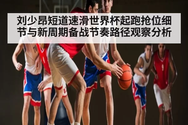 刘少昂短道速滑世界杯起跑抢位细节与新周期备战节奏路径观察分析